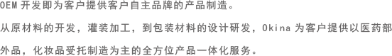 OEM开发即为客户提供客户自主品牌的产品制造。
从原材料的开发，灌装加工，到包装材料的设计研发，Okina为客户提供以医药部外品，化妆品受托制造为主的全方位产品一体化服务。