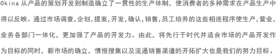 Okina从产品的策划开发到制造确立了一贯性的生产体制，使消费者的多种需求在产品生产中得以反映。通过市场调查，企划，提案，开发，确认，销售，员工培养的这些相连程序使生产，营业，业务各部门一体化，更加强了产品的开发力。 由此，将先行于时代并适合市场的产品开发作为目标的同时，新市场的确立，情报搜集以及流通销售渠道的开拓扩大也是我们的努力目标。