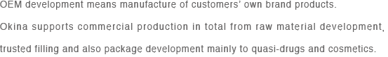 OEM development means manufacture of customers’ own brand products.
Okina supports commercial production in total from raw material development， trusted filling and also package development mainly to quasi-drugs and cosmetics.