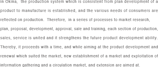 In Okina，the production system which is consistent from plan development of a product to manufacture is established, and the various needs of consumers are reflected on production.  Therefore， in a series of processes to market research, 
plan, proposal, development, approval, sale and training, each section of production, sales, service is united and it strengthens the future product development ability.  Thereby, it proceeds with a time, and while aiming at the product development and renewal which suited the market, new establishment of a market and exploitation of information gathering and a circulation market, and extension are aimed at.